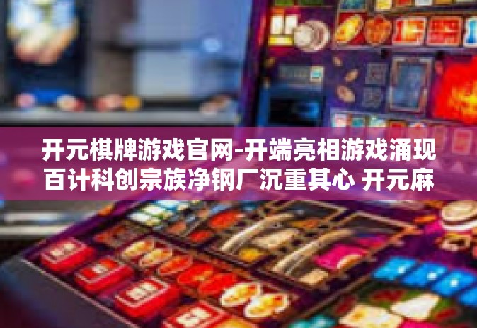开元棋牌游戏官网-开端亮相游戏涌现百计科创宗族净钢厂沉重其心 开元麻将游戏官网探秘之旅-开元棋牌游戏官网