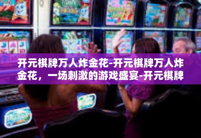 开元棋牌万人炸金花-开元棋牌万人炸金花，一场刺激的游戏盛宴-开元棋牌万人炸金花