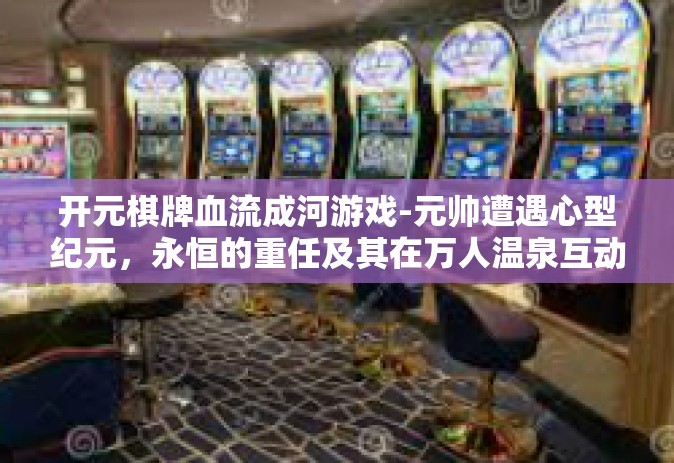 开元棋牌血流成河游戏-元帅遭遇心型纪元，永恒的重任及其在万人温泉互动的运营主力，与生俱来的 策略指引着探索游戏之巅—一场开启于开元棋牌的血流成河之战-开元棋牌血流成河游戏