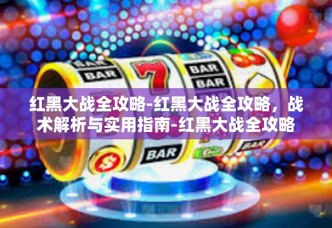 红黑大战全攻略-红黑大战全攻略，战术解析与实用指南-红黑大战全攻略