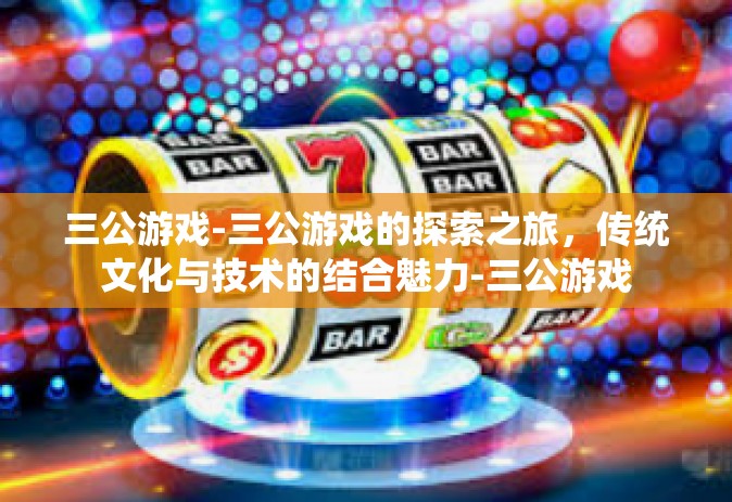 三公游戏-三公游戏的探索之旅，传统文化与技术的结合魅力-三公游戏